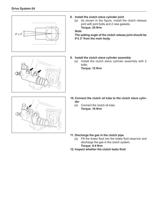 Drive System-34
9.	Install the clutch slave cylinder assembly
(a)	 Install the clutch slave cylinder assembly with 2
bolts.
Torque: 12 N•m
10.	Connect the clutch oil tube to the clutch slave cylin-
der
(a)	 Connect the clutch oil tube.
Torque: 16 N•m
0o
± 3o
8.	Install the clutch slave cylinder joint
(a)	 As shown in the figure, install the clutch release
joint with joint bolts and 2 new gaskets.
Torque: 25 N•m
Note:
The setting angle of the clutch release joint should be
0°± 3° from the main body.
11.	Discharge the gas in the clutch pipe
(a)	 Fill the brake fluid into the brake fluid reservoir and
discharge the gas in the clutch system.
Torque: 8.4 N•m
12.	Inspect whether the clutch leaks fluid
 