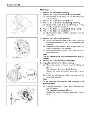 Drive System-36
1.	 Remove the drive shaft assembly
2.	 Remove the clutch throw-out fork sub-assembly
(a)	 Remove the clutch throw-out fork from the drive
axle assembly.
3.	 Remove the clutch throw-out fork boot
4.	 Remove the clutch throw-out bearing assembly
(a)	 Remove the clutch throw-out bearing assembly
from the clutch throw-out fork.
5.	 Remove the throw-out bearing hub clamp spring
6.	 Remove the throw-out fork bracket
(a)	 Remove the bracket and throw-out fork from the
drive axle.
Overhaul
7.	 Remove the clutch cover assembly
(a)	 Direct the assembly mark on the clutch cover as-
sembly to the assembly mark on the flywheel sub-
assembly.
(b)	 Unscrew the fixing bolts for a cycle every time, until
the spring tension is fully released.
(c)	 Remove the fixing bolts and pull down the clutch
cover assembly.
Note:
Don not let the clutch drop from the driven disk as-
sembly.
8.	 Remove the clutch driven disk assembly
9.	Inspect the clutch driven disk assembly
(a)	 Measure the depth of the rivet head with sliding cal-
lipers.
The minimum rivet head depth: 0.3 mm
Change the clutch driven disk assembly if neces-
sary.
(b)	 Install the clutch driven disk assembly onto the
drive shaft assembly.
Note:
Do not install the clutch driven disk assembly in the
wrong direction.
(c)	 Inspect the jouncing of clutch driven disk assembly
with dial gauge.
The maximum jouncing: 0.8 mm
Change the clutch driven disk assembly if neces-
sary.
Assembly mark
Drive axle
side
 