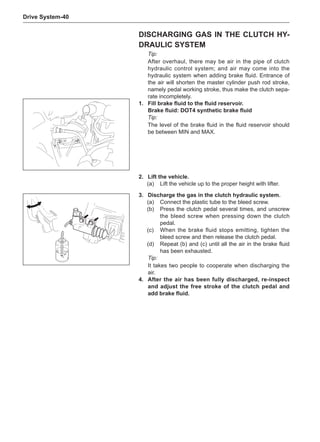 Drive System-40
Discharging Gas in the Clutch Hy-
draulic System
Tip:
After overhaul, there may be air in the pipe of clutch
hydraulic control system; and air may come into the
hydraulic system when adding brake fluid. Entrance of
the air will shorten the master cylinder push rod stroke,
namely pedal working stroke, thus make the clutch sepa-
rate incompletely.
1.	 Fill brake fluid to the fluid reservoir.
Brake fluid: DOT4 synthetic brake fluid
Tip:
The level of the brake fluid in the fluid reservoir should
be between MIN and MAX.
2.	Lift the vehicle.
(a)	 Lift the vehicle up to the proper height with lifter.
C
3.	 Discharge the gas in the clutch hydraulic system.
(a)	 Connect the plastic tube to the bleed screw.
(b)	 Press the clutch pedal several times, and unscrew
the bleed screw when pressing down the clutch
pedal.
(c)	 When the brake fluid stops emitting, tighten the
bleed screw and then release the clutch pedal.
(d)	 Repeat (b) and (c) until all the air in the brake fluid
has been exhausted.
Tip:
It takes two people to cooperate when discharging the
air.
4.	After the air has been fully discharged, re-inspect
and adjust the free stroke of the clutch pedal and
add brake fluid.
 