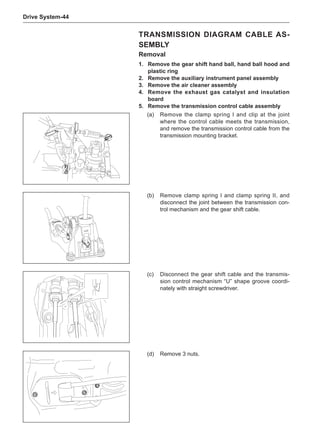 Drive System-44
Transmission DIAGRAM Cable As-
sembly
Removal
1.	 Remove the gear shift hand ball, hand ball hood and
plastic ring
2.	 Remove the auxiliary instrument panel assembly
3.	 Remove the air cleaner assembly
4.	 Remove the exhaust gas catalyst and insulation
board
5.	 Remove the transmission control cable assembly
(a)	 Remove the clamp spring I and clip at the joint
where the control cable meets the transmission,
and remove the transmission control cable from the
transmission mounting bracket.
(d)	 Remove 3 nuts.
(b)	 Remove clamp spring I and clamp spring II, and
disconnect the joint between the transmission con-
trol mechanism and the gear shift cable.
(c)	 Disconnect the gear shift cable and the transmis-
sion control mechanism “U” shape groove coordi-
nately with straight screwdriver.
 