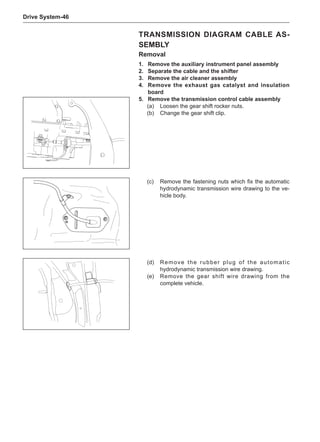 Drive System-46
Transmission DIAGRAM Cable As-
sembly
Removal
1.	 Remove the auxiliary instrument panel assembly
2.	 Separate the cable and the shifter
3.	 Remove the air cleaner assembly
4.	 Remove the exhaust gas catalyst and insulation
board
5.	 Remove the transmission control cable assembly
(a)	 Loosen the gear shift rocker nuts.
(b)	 Change the gear shift clip.
(c)	 Remove the fastening nuts which fix the automatic
hydrodynamic transmission wire drawing to the ve-
hicle body.
(d)	 Remove the rubber plug of the automatic
hydrodynamic transmission wire drawing.
(e)	 Remove the gear shift wire drawing from the
complete vehicle.
 