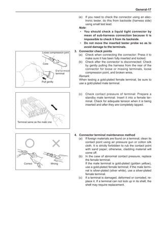 General-17
4.	 Connector terminal maintenance method
(a)	 If foreign materials are found on a terminal, clean its
contact point using air pressure gun or cotton silk
cloth. It is strictly forbidden to rub the contact point
with sand paper; otherwise, cladding material will
come off.
(b)	 In the case of abnormal contact pressure, replace
the female terminal.
If the male terminal is gold-plated (golden yellow),
use a gold-plated female terminal; if the male termi-
nal is silver-plated (silver white), use a silver-plated
female terminal.
(c)	 If a terminal is damaged, deformed or corroded, re-
place it. If a terminal can not lock up in its shell, the
shell may require replacement.
Correct Wrong
3.	 Connector check points
(a)	 Check when connecting the connector: Press it to
make sure it has been fully inserted and locked.
(b)	 Check after the connector is disconnected: Check
by gently pulling the harness from the rear of the
connector for loose or missing terminals, loose
compression point, and broken wires.
Remark:
When testing a gold-plated female terminal, be sure to
use a gold-plated male terminal.
(c)	 Check contact pressure of terminal: Prepare a
standby male terminal. Insert it into a female ter-
minal. Check for adequate tension when it is being
inserted and after they are completely lapped.
Loose compression joint
Pull gently
Core
D e f o r m e d
terminal
Terminal same as the male one
(e)	 If you need to check the connector using an elec-
tronic tester, do this from backside (harness side)
using small test lead.
Note:
You should check a liquid tight connector by
mean of sub-harness connection because it is
impossible to check it from its backside.
Do not move the inserted tester probe so as to
avoid damage to the terminals.
·
·
 