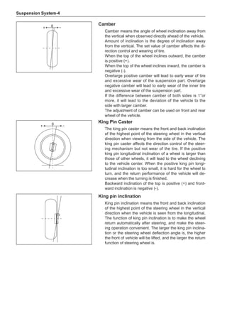 Suspension System-
King pin inclination
King pin inclination means the front and back inclination
of the highest point of the steering wheel in the vertical
direction when the vehicle is seen from the longitudinal.
The function of king pin inclination is to make the wheel
return automatically after steering, and make the steer-
ing operation convenient. The larger the king pin inclina-
tion or the steering wheel deflection angle is, the higher
the front of vehicle will be lifted, and the larger the return
function of steering wheel is.
King Pin Caster
The king pin caster means the front and back inclination
of the highest point of the steering wheel in the vertical
direction when viewing from the side of the vehicle. The
king pin caster affects the direction control of the steer-
ing mechanism but not wear of the tire. If the positive
king pin longitudinal inclination of a wheel is larger than
those of other wheels, it will lead to the wheel declining
to the vehicle center. When the positive king pin longi-
tudinal inclination is too small, it is hard for the wheel to
turn, and the return performance of the vehicle will de-
crease when the turning is finished.
Backward inclination of the top is positive (+) and front-
ward inclination is negative (-).
0
+
Camber
Camber means the angle of wheel inclination away from
the vertical when observed directly ahead of the vehicle.
Amount of inclination is the degree of inclination away
from the vertical. The set value of camber affects the di-
rection control and wearing of tire.
When the top of the wheel inclines outward, the camber
is positive (+).
When the top of the wheel inclines inward, the camber is
negative (-).
Overlarge positive camber will lead to early wear of tire
and excessive wear of the suspension part. Overlarge
negative camber will lead to early wear of the inner tire
and excessive wear of the suspension part.
If the difference between camber of both sides is 1°or
more, it will lead to the deviation of the vehicle to the
side with larger camber.
The adjustment of camber can be used on front and rear
wheel of the vehicle.
0
+
 