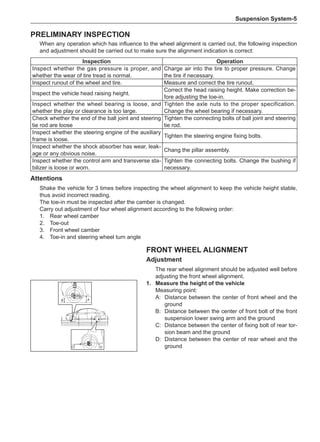 Suspension System-
Inspection Operation
Inspect whether the gas pressure is proper, and
whether the wear of tire tread is normal.
Charge air into the tire to proper pressure. Change
the tire if necessary.
Inspect runout of the wheel and tire. Measure and correct the tire runout.
Inspect the vehicle head raising height.
Correct the head raising height. Make correction be-
fore adjusting the toe-in.
Inspect whether the wheel bearing is loose, and
whether the play or clearance is too large.
Tighten the axle nuts to the proper specification.
Change the wheel bearing if necessary.
Check whether the end of the ball joint and steering
tie rod are loose
Tighten the connecting bolts of ball joint and steering
tie rod.
Inspect whether the steering engine of the auxiliary
frame is loose.
Tighten the steering engine fixing bolts.
Inspect whether the shock absorber has wear, leak-
age or any obvious noise.
Chang the pillar assembly.
Inspect whether the control arm and transverse sta-
bilizer is loose or worn.
Tighten the connecting bolts. Change the bushing if
necessary.
Attentions
Shake the vehicle for 3 times before inspecting the wheel alignment to keep the vehicle height stable,
thus avoid incorrect reading.
The toe-in must be inspected after the camber is changed.
Carry out adjustment of four wheel alignment according to the following order:
1.	 Rear wheel camber
2.	 Toe-out
3.	 Front wheel camber
4.	 Toe-in and steering wheel turn angle
Preliminary Inspection
When any operation which has influence to the wheel alignment is carried out, the following inspection
and adjustment should be carried out to make sure the alignment indication is correct:
Front Wheel Alignment
Adjustment
The rear wheel alignment should be adjusted well before
adjusting the front wheel alignment.
1.	 Measure the height of the vehicle
Measuring point:
A:	 Distance between the center of front wheel and the
ground
B:	 Distance between the center of front bolt of the front
suspension lower swing arm and the ground
C:	 Distance between the center of fixing bolt of rear tor-
sion beam and the ground
D:	 Distance between the center of rear wheel and the
ground
B A
C D
 