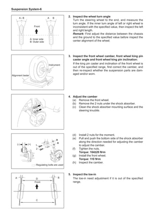 Suspension System-
D
C
A B
Front
(d)	 Install 2 nuts for the moment.
(e)	 Pull and push the bottom side of the shock absorber
along the direction needed for adjusting the camber
to adjust the camber.
(f)	 Tighten the nuts.
Torque: 164±20 N•m
(g)	 Install the front wheel.
Torque: 110 N•m
(h)	 Inspect the camber.
(+)
(-) 1
2
: Regulating bolts are used
5.	Inspect the toe-in
The toe-in need adjustment if it is out of the specified
range.
3.	Inspect the front wheel camber, front wheel king pin
caster angle and front wheel king pin inclination:
If the king pin caster and inclination of the front wheel is
out of the specified range, first correct the camber, and
then re-inspect whether the suspension parts are dam-
aged and/or worn.
Alignment tester
Instrument
4.	Adjust the camber
(a)	 Remove the front wheel.
(b)	 Remove the 2 nuts under the shock absorber.
(c)	 Clean the shock absorber mounting surface and the
steering knuckle.
2.	Inspect the wheel turn angle
Turn the steering wheel to the end, and measure the
turn angle. If the inner turn angle of left or right wheel is
inconsistent with the specified value, then inspect the left
and right length.
Remark: First adjust the distance between the chassis
and the ground to the specified value before inspect the
center alignment of the wheel.
A - B A B
A: Inner side
B: Outer side
Front
 