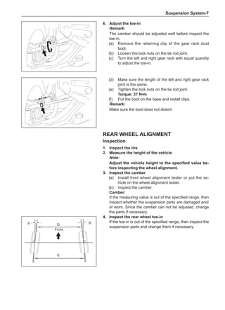 Suspension System-
(d)	 Make sure the length of the left and right gear rack
joint is the same.
(e)	 Tighten the lock nuts on the tie rod joint.
Torque: 37 N•m
(f)	 Put the boot on the base and install clips.
Remark:
Make sure the boot does not distort.
6.	Adjust the toe-in
Remark:
The camber should be adjusted well before inspect the
toe-in.
(a)	 Remove the retaining clip of the gear rack dust
boot.
(b)	 Loosen the lock nuts on the tie rod joint.
(c)	 Turn the left and right gear rack with equal quantity
to adjust the toe-in.
Rear Wheel Alignment
Inspection
1.	Inspect the tire
2.	 Measure the height of the vehicle
Note:
Adjust the vehicle height to the specified value be-
fore inspecting the wheel alignment.
3.	Inspect the camber
(a)	 Install front wheel alignment tester or put the ve-
hicle on the wheel alignment tester.
(b)	 Inspect the camber.
Camber:
If the measuring value is out of the specified range, then
inspect whether the suspension parts are damaged and/
or worn. Since the camber can not be adjusted, change
the parts if necessary.
4.	Inspect the rear wheel toe-in
If the toe-in is out of the specified range, then inspect the
suspension parts and change them if necessary.
D
C
A B
Front
 