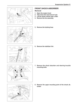 Suspension System-11
Front Shock Absorber
Removal
1.	 Open the engine hood
2.	Take down the dust boot of nuts
3.	Lift the whole vehicle with a lifter
4.	 Remove the tire assembly
5.	 Remove the braking hose
6.	 Remove the stabilizer link
7.	 Remove the shock absorber and steering knuckle
mounting bolts
8.	 Remove the upper mounting point of the shock ab-
sorber
 