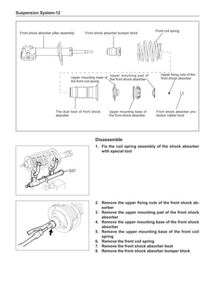 Suspension System-12
Disassemble
1.	 Fix the coil spring assembly of the shock absorber
with special tool
SST
Front shock absorber pillar assembly
Front coil spring
Front shock absorber bumper block
The dust boot of front shock
absorber
Upper mounting base of
the front coil spring
Upper mounting base of
the front shock absorber
Upper mounting pad of
the front shock absorber
Upper fixing nuts of the
front shock absorber
Front shock absorber pro-
tection rubber boot
2.	 Remove the upper fixing nuts of the front shock ab-
sorber
3.	 Remove the upper mounting pad of the front shock
absorber
4.	 Remove the upper mounting base of the front shock
absorber
5.	 Remove the upper mounting base of the front coil
spring
6.	 Remove the front coil spring
7.	 Remove the front shock absorber boot
8.	 Remove the front shock absorber bumper block
 