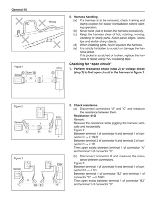 General-18
1
2
1
2
1
2
1
2
ECU
C B2 B1 A
Figure 3
Sensor
(b)	 Disconnect connector B and measure the resis-
tance between connectors.
Figure 3:
Between terminal 1 of connector A and terminal 1 of con-
nector B1 →  1Ω
Between terminal 1 of connector “B2” and terminal 1 of
connector “C” → ≥ 10kΩ
Then open exists between terminal 1 of connector “B2”
and terminal 1 of connector “C”.
C B
1
2 2
1
1
2 2
1
A
ECU
1
2
1
2
1
ECU
2
C B A
Checking for “open circuit”
1.	Perform resistance check (step 2) or voltage check
(step 3) to find open circuit in the harness in figure 1.
2.	 Check resistance.
(a)	 Disconnect connectors “A” and “C” and measure
the resistance between them.
Resistance: ≤1Ω
Remark:
Measure the resistance while joggling the harness verti-
cally and horizontally.
Figure 2:
Between terminal 1 of connector A and terminal 1 of con-
nector C → ≥ 10kΩ
Between terminal 2 of connector A and terminal 2 of con-
nector C →  1Ω
Then open exists between terminal 1 of connector “A”
and terminal 1 of connector “C”.
Sensor
Figure 2
Open
Figure 1
Sensor
5.	Harness handling
(a)	 If a harness is to be removed, check it wiring and
clamp position for easier reinstallation before start-
ing operation.
(b)	 Never twist, pull or loosen the harness excessively.
(c)	 Keep the harness clear of hot, rotating, moving,
vibrating or sharp parts. Avoid panel edges, screw
tips and similar sharp objects.
(d)	 When installing parts, never squeeze the harness.
(e)	 It is strictly forbidden to scratch or damage the har-
ness jacket.
If its jacket is scratched or broken, replace the har-
ness or repair using PVC insulating tape.
Wrong
 