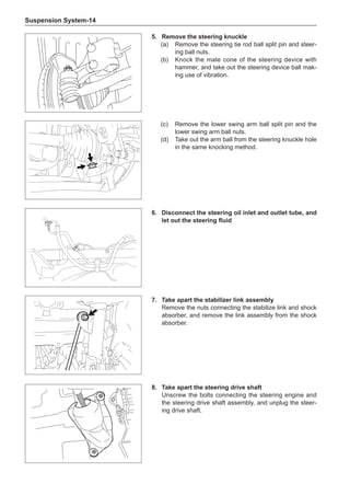 Suspension System-14
(c)	 Remove the lower swing arm ball split pin and the
lower swing arm ball nuts.
(d)	 Take out the arm ball from the steering knuckle hole
in the same knocking method.
6.	 Disconnect the steering oil inlet and outlet tube, and
let out the steering fluid
7.	Take apart the stabilizer link assembly
Remove the nuts connecting the stabilize link and shock
absorber, and remove the link assembly from the shock
absorber.
5.	 Remove the steering knuckle
(a)	 Remove the steering tie rod ball split pin and steer-
ing ball nuts.
(b)	 Knock the male cone of the steering device with
hammer, and take out the steering device ball mak-
ing use of vibration.
8.	Take apart the steering drive shaft
Unscrew the bolts connecting the steering engine and
the steering drive shaft assembly, and unplug the steer-
ing drive shaft.
 