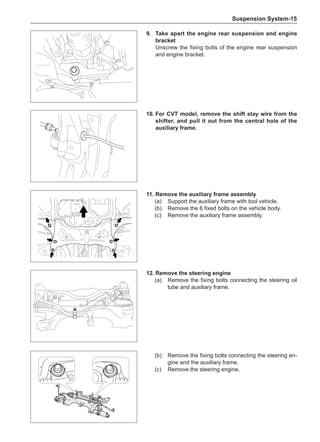 Suspension System-15
9.	Take apart the engine rear suspension and engine
bracket
Unscrew the fixing bolts of the engine rear suspension
and engine bracket.
10.	For CVT model, remove the shift stay wire from the
shifter, and pull it out from the central hole of the
auxiliary frame.
11.	Remove the auxiliary frame assembly
(a)	 Support the auxiliary frame with tool vehicle.
(b)	 Remove the 6 fixed bolts on the vehicle body.
(c)	 Remove the auxiliary frame assembly.
12.	Remove the steering engine
(a)	 Remove the fixing bolts connecting the steering oil
tube and auxiliary frame.
(b)	 Remove the fixing bolts connecting the steering en-
gine and the auxiliary frame.
(c)	 Remove the steering engine.
 