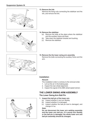 Suspension System-16
13.	Remove the link
Remove the fixing nuts connecting the stabilizer and the
link, and remove the link.
15.	Remove the the lower swing arm assembly
Remove the bolts connecting the auxiliary frame and the
arm.
14.	Remove the stabilizer
(a)	 Remove the bolts at the place where the stabilizer
and the auxiliary frame are fixed.
(b)	 Take down the stabilizer bracket and bushing.
(c)	 Remove the stabilizer.
Installation
Remark:
The installation order is contrary to the removal order.
1.	 Let out the air in the braking pipe.
2.	 Inspect the rear wheel alignment.
3.	 Inspect the signal of the ABS wheel speed sensor.
the lower swing arm Assembly
The Lower Swing Arm Ball Pin
1.	Inspect the ball pin of the lower arm
(a)	 Inspect whether it can turn flexibly.
(b)	 Inspect whether it is damaged.
(c)	 Inspect whether the ball pin boot is damaged, and
change it if so.
Note:
Do not disconnect the lower arm welding assembly
and the lower arm ball pin, if it cannot turn flexibly
or the ball pin is damaged, the whole lower arm and
ball pin assembly should be changed.
 