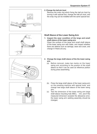 Suspension System-17
2. Change the ball pin boot
Remove the snap ring which fixing the ball pin boot by
turning it with special tool, change the ball pin boot, and
the snap ring can be installed with the same special tool.
(b)	 Press the large shaft sleeve of the lower swing arm
on the pressing machine with special tools, and
change new large shaft sleeve of the lower swing
arm.
(c)	 Test the dimension of the lower swing arm large
shaft sleeve mounting hole Φ60-0.1 mm, and if the
measured dimension exceeds the allowance error,
the lower swing arm welding assembly should be
changed.
Shaft Sleeve of the Lower Swing Arm
1.	Inspect the wear condition of the large and small
shaft sleeve of the lower swing arm
Clean the surface of the large and small shaft sleeve
of the lower swing arm with water, and inspect whether
there are defects such as damage, wear and crack, and
change it if there are any.
2.	 Change the large shaft sleeve of the the lower swing
arm
(a)	 Before removal, make two marks on the lower
swing arm according to the positon of the shaft
sleeve so that it can be used as reference pisition
during press assembling.
0
 