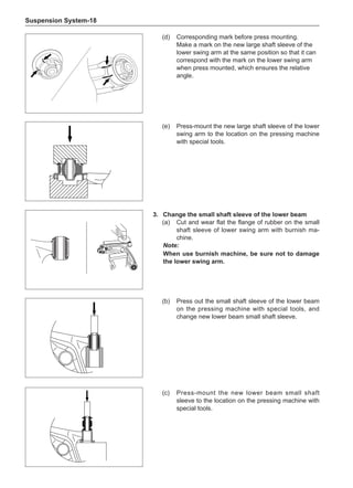 Suspension System-18
(d)	 Corresponding mark before press mounting.
Make a mark on the new large shaft sleeve of the
lower swing arm at the same position so that it can
correspond with the mark on the lower swing arm
when press mounted, which ensures the relative
angle.
3.	 Change the small shaft sleeve of the lower beam
(a)	 Cut and wear flat the flange of rubber on the small
shaft sleeve of lower swing arm with burnish ma-
chine.
Note:
When use burnish machine, be sure not to damage
the lower swing arm.
(e)	 Press-mount the new large shaft sleeve of the lower
swing arm to the location on the pressing machine
with special tools.
(b)	 Press out the small shaft sleeve of the lower beam
on the pressing machine with special tools, and
change new lower beam small shaft sleeve.
(c)	 Press-mount the new lower beam small shaft
sleeve to the location on the pressing machine with
special tools.
 