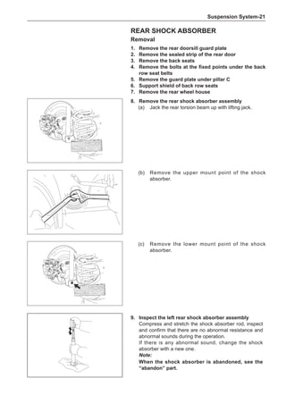 Suspension System-21
Rear Shock Absorber
Removal
1.	 Remove the rear doorsill guard plate
2.	 Remove the sealed strip of the rear door
3.	 Remove the back seats
4.	 Remove the bolts at the fixed points under the back
row seat belts
5.	 Remove the guard plate under pillar C
6.	 Support shield of back row seats
7.	 Remove the rear wheel house
8.	 Remove the rear shock absorber assembly
(a)	 Jack the rear torsion beam up with lifting jack.
(b)	 Remove the upper mount point of the shock
absorber.
(c)	 Remove the lower mount point of the shock
absorber.
9.	Inspect the left rear shock absorber assembly
Compress and stretch the shock absorber rod, inspect
and confirm that there are no abnormal resistance and
abnormal sounds during the operation.
If there is any abnormal sound, change the shock
absorber with a new one.
Note:
When the shock absorber is abandoned, see the
“abandon” part.
 