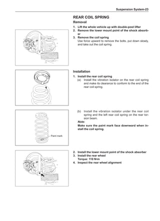 Suspension System-23
Rear Coil Spring
Removal
1.	Lift the whole vehicle up with double-post lifter
2.	 Remove the lower mount point of the shock absorb-
er
3.	 Remove the coil spring
Use force upward to remove the bolts, put down slowly,
and take out the coil spring.
Installation
1.	Install the rear coil spring
(a)	 Install the vibration isolator on the rear coil spring
and make its clearance to conform to the end of the
rear coil spring.
(b)	 Install the vibration isolator under the rear coil
spring and the left rear coil spring on the rear tor-
sion beam.
Note:
Make sure the paint mark face downward when in-
stall the coil spring.
Paint mark
2.	Install the lower mount point of the shock absorber
3.	Install the rear wheel
Torque: 110 N•m
4.	Inspect the rear wheel alignment
 