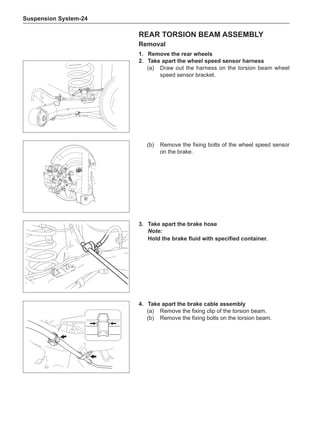 Suspension System-24
Rear Torsion Beam Assembly
Removal
1.	 Remove the rear wheels
2.	Take apart the wheel speed sensor harness
(a)	 Draw out the harness on the torsion beam wheel
speed sensor bracket.
3.	Take apart the brake hose
Note:
Hold the brake fluid with specified container.
(b)	 Remove the fixing bolts of the wheel speed sensor
on the brake.
4.	Take apart the brake cable assembly
(a)	 Remove the fixing clip of the torsion beam.
(b)	 Remove the fixing bolts on the torsion beam.
 