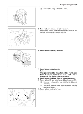 Suspension System-25
(c)	 Remove the fixing bolts on the brake.
5.	 Remove the rear axle protective bracket
Remove the bolts of the rear axle protective bracket, and
remove the rear axle protective bracket.
6.	 Remove the rear shock absorber
7.	 Remove the rear coil spring
Note:
The speed should be slow when put the rear torsion
beam downward, and hold the spring with hand to
prevent the coil spring from bouncing out.
8.	 Remove the rear wheel brake drum sub assembly
9.	 Remove the left rear axle hub and bearing assembly
(a)	 Remove 4 bolts and left rear axle hub and bearing
assembly.
(b)	 Take apart the rear wheel brake assembly from the
rear torsion beam.
10.	Remove the rear torsion beam
 