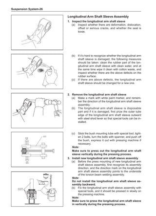 Suspension System-26
2.	 Remove the longitudinal arm shaft sleeve
(a)	 Make a mark with white paint marker, and remem-
ber the direction of the longitudinal arm shaft sleeve
assembly.
(b)	 The longitudinal arm shaft sleeve is disposable
part and if it is damaged, first prize the outer tube
edge of the longitudinal arm shaft sleeve outward
with steel shod lever so that special tools can be in-
stalled.
Longitudinal Arm Shaft Sleeve Assembly
1.	Inspect the longitudinal arm shaft sleeve
(a)	 Inspect whether there are deformation, dislocation,
offset or serious cracks, and whether the seal is
loose.
(b)	 If it’s hard to recognize whether the longitudinal arm
shaft sleeve is damaged, the following measures
should be taken: clean the rubber part of the lon-
gitudinal arm shaft sleeve with clean water, and at
the same time wipe it clean with cotton waste, and
inspect whether there are the above defects on the
rubber surface.
(c)	 If there are above defects, the longitudinal arm
shaft sleeve should be changed for a new one.
SST
(c)	 Stick the bush mounting tube with special tool, tight-
en 2 bolts, turn the bolts with spanner, and push off
the bush, express it out with pressing machine if
necessary.
Note:
Make sure to press out the longitudinal arm shaft
sleeve vertically during the pressing process.
Orientation
SST
3.	Install new longitudinal arm shaft sleeve assembly
(a)	 Before the press mounting of new longitudinal arm
shaft sleeve assembly, first recognize its assembly
direction, and the direction mark on the longitudinal
arm shaft sleeve assembly points to the underside
of the torsion beam welding assembly.
Note:
Do not install the longitudinal arm shaft sleeve as-
sembly backward.
(b)	 Fix the longitudinal arm shaft sleeve assembly with
special tools, and it should be pressed in slowly on
the pressing machine.
Note:
Make sure to press the longitudinal arm shaft sleeve
in vertically during the pressing process.
 