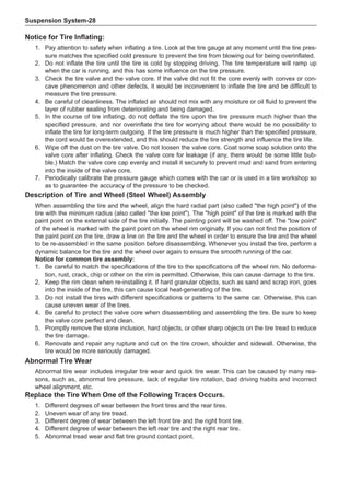 Suspension System-28
Notice for Tire Inflating:
1.	 Pay attention to safety when inflating a tire. Look at the tire gauge at any moment until the tire pres-
sure matches the specified cold pressure to prevent the tire from blowing out for being overinflated.
2.	 Do not inflate the tire until the tire is cold by stopping driving. The tire temperature will ramp up
when the car is running, and this has some influence on the tire pressure.
3.	 Check the tire valve and the valve core. If the valve did not fit the core evenly with convex or con-
cave phenomenon and other defects, it would be inconvenient to inflate the tire and be difficult to
measure the tire pressure.
4.	 Be careful of cleanliness. The inflated air should not mix with any moisture or oil fluid to prevent the
layer of rubber sealing from deteriorating and being damaged.
5.	 In the course of tire inflating, do not deflate the tire upon the tire pressure much higher than the
specified pressure, and nor overinflate the tire for worrying about there would be no possibility to
inflate the tire for long-term outgoing. If the tire pressure is much higher than the specified pressure,
the cord would be overextended, and this should reduce the tire strength and influence the tire life.
6.	 Wipe off the dust on the tire valve. Do not loosen the valve core. Coat some soap solution onto the
valve core after inflating. Check the valve core for leakage (if any, there would be some little bub-
ble.) Match the valve core cap evenly and install it securely to prevent mud and sand from entering
into the inside of the valve core.
7.	 Periodically calibrate the pressure gauge which comes with the car or is used in a tire workshop so
as to guarantee the accuracy of the pressure to be checked.
Description of Tire and Wheel (Steel Wheel) Assembly
When assembling the tire and the wheel, align the hard radial part (also called the high point) of the
tire with the minimum radius (also called the low point). The high point of the tire is marked with the
paint point on the external side of the tire initially. The painting point will be washed off. The low point
of the wheel is marked with the paint point on the wheel rim originally. If you can not find the position of
the paint point on the tire, draw a line on the tire and the wheel in order to ensure the tire and the wheel
to be re-assembled in the same position before disassembling. Whenever you install the tire, perform a
dynamic balance for the tire and the wheel over again to ensure the smooth running of the car.
Notice for common tire assembly:
1.	 Be careful to match the specifications of the tire to the specifications of the wheel rim. No deforma-
tion, rust, crack, chip or other on the rim is permitted. Otherwise, this can cause damage to the tire.
2.	 Keep the rim clean when re-installing it. If hard granular objects, such as sand and scrap iron, goes
into the inside of the tire, this can cause local heat-generating of the tire.
3.	 Do not install the tires with different specifications or patterns to the same car. Otherwise, this can
cause uneven wear of the tires.
4.	 Be careful to protect the valve core when disassembling and assembling the tire. Be sure to keep
the valve core perfect and clean.
5.	 Promptly remove the stone inclusion, hard objects, or other sharp objects on the tire tread to reduce
the tire damage.
6.	 Renovate and repair any rupture and cut on the tire crown, shoulder and sidewall. Otherwise, the
tire would be more seriously damaged.
Abnormal Tire Wear
Abnormal tire wear includes irregular tire wear and quick tire wear. This can be caused by many rea-
sons, such as, abnormal tire pressure, lack of regular tire rotation, bad driving habits and incorrect
wheel alignment, etc.
Replace the Tire When One of the Following Traces Occurs.
1.	 Different degrees of wear between the front tires and the rear tires.
2.	 Uneven wear of any tire tread.
3.	 Different degree of wear between the left front tire and the right front tire.
4.	 Different degree of wear between the left rear tire and the right rear tire.
5.	 Abnormal tread wear and flat tire ground contact point.
 