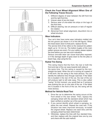 Suspension System-29
A
Wear Indicators
Your car’s tires have some wear indicators molded into
the tire groove (as shown in A of the left figure). When
the tread wears down to that point, replace the tire.
The service limit of tire refers to the residual tire pattern
depth up to 1.6 mm (ie. The bottom bugles of the main
pattern groove are even). For your safety, please replace
the tires before you can see such indicators.
Serious one-side wear can cause local plies exposed,
or if the damage depth of goes down to the tire plies or
bead rings, stop using the tire.
Radial Tire Swing
This swing means that the front, the rear or both the
front and rear of the car sway towards both sides at
the same time. The tire swing is caused by the non-
straight tire bead. When the car is running at a speed of
8~48 km/h, the tire swing is the most obvious. You can
identify the defective tires through road test. If the failed
tire is located in the rear of the car, the rear of the car
will produce right to left side sway. This is also called
swing. At this moment, you would feel as if someone
was pushing the car on one side of the car. If the failed
tire is located in the front of the car, the swing will be
more obvious.
Method for Vehicle Road Test
1.	 Drive the car to determine the swing occurs at the
front wheel or the rear wheel. Then, replace the
swinging wheel with the standard wheel which has
been verified on another car of the same model.
2.	 If you cannot identify which wheel is swinging, re-
place the rear wheel. Repeat the road test. If the
situation has been improved obviously, re-install
the original wheel. Replace one each time until the
swinging wheel has been determined.
3.	 Otherwise, replace the tires with four standard tires,
and then replace with the original tires one by one
and check with the said method.
A
B
Check the Front Wheel Alignment When One of
the Following Traces Occurs.
1.	 Different degree of wear between the left front tire
and the right front tire.
2.	 Uneven wear of any tire tread.
3.	 Serious wear of one-sided tire strips or tire lugs of
the front tires.
A:	 Difficult steering, low air pressure or lack of regular
tire rotation.
B:	 Abnormal front wheel alignment, disuniform tire or
wheel structure.
 
