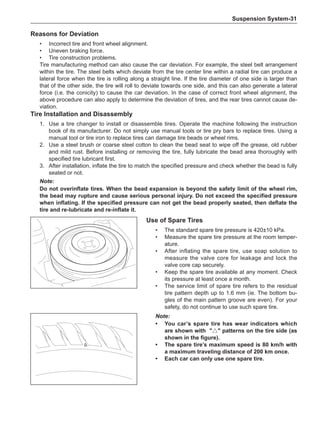 Suspension System-31
Use of Spare Tires
•	 The standard spare tire pressure is 420±10 kPa.
•	 Measure the spare tire pressure at the room temper-
ature.
•	 After inflating the spare tire, use soap solution to
measure the valve core for leakage and lock the
valve core cap securely.
•	 Keep the spare tire available at any moment. Check
its pressure at least once a month.
•	 The service limit of spare tire refers to the residual
tire pattern depth up to 1.6 mm (ie. The bottom bu-
gles of the main pattern groove are even). For your
safety, do not continue to use such spare tire.
Reasons for Deviation
•	 Incorrect tire and front wheel alignment.
•	 Uneven braking force.
•	 Tire construction problems.
Tire manufacturing method can also cause the car deviation. For example, the steel belt arrangement
within the tire. The steel belts which deviate from the tire center line within a radial tire can produce a
lateral force when the tire is rolling along a straight line. If the tire diameter of one side is larger than
that of the other side, the tire will roll to deviate towards one side, and this can also generate a lateral
force (i.e. the conicity) to cause the car deviation. In the case of correct front wheel alignment, the
above procedure can also apply to determine the deviation of tires, and the rear tires cannot cause de-
viation.
Tire Installation and Disassembly
1.	 Use a tire changer to install or disassemble tires. Operate the machine following the instruction
book of its manufacturer. Do not simply use manual tools or tire pry bars to replace tires. Using a
manual tool or tire iron to replace tires can damage tire beads or wheel rims.
2.	 Use a steel brush or coarse steel cotton to clean the bead seat to wipe off the grease, old rubber
and mild rust. Before installing or removing the tire, fully lubricate the bead area thoroughly with
specified tire lubricant first.
3.	 After installation, inflate the tire to match the specified pressure and check whether the bead is fully
seated or not.
Note:
Do not overinflate tires. When the bead expansion is beyond the safety limit of the wheel rim,
the bead may rupture and cause serious personal injury. Do not exceed the specified pressure
when inflating. If the specified pressure can not get the bead properly seated, then deflate the
tire and re-lubricate and re-inflate it.
Note:
•	You car’s spare tire has wear indicators which
are shown with △ patterns on the tire side (as
shown in the figure).
•	The spare tire’s maximum speed is 80 km/h with
a maximum traveling distance of 200 km once.
•	 Each car can only use one spare tire.
 
