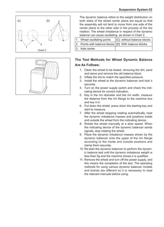 Suspension System-33
The Test Methods for Wheel Dynamic Balance
Are As Follows:
1.	 Clean the wheel to be tested, removing the dirt, sand
and stone and remove the old balance block.
2.	 Inflate the tire to match the specified pressure.
3.	 Install the wheel to the dynamic balancer and lock it
securely.
4.	 Turn on the power supply switch and check the indi-
cating device for correct indication.
5.	 Key in the rim diameter and the rim width, measure
the distance from the rim flange to the machine box
and key it in.
6.	 Put down the shield, press down the starting key and
start to measure.
7.	 After the wheel stopping rotating automatically, read
the dynamic imbalance masses and positions inside
and outside the wheel from the indicating device.
8.	 Rotate the wheel manually at a slow speed. When
the indicating device of the dynamic balancer sends
signals, stop rotating the wheel.
9.	 Place the dynamic imbalance masses shown by the
dynamic balancer onto the upper of the rim flange
according to the inside and outside positions and
clamp them securely.
10.	Re-start the dynamic balancer to perform the dynam-
ic balance test until the dynamic imbalance weight is
less than 5g and the machine shows it is qualified.
11.	Remove the wheel and turn off the power supply, and
this means the completion of the test. The operating
methods for using various dynamic balancer models
and brands are different so it is necessary to read
the relevant manuals before using.
[C] [D]
1
3
2
The dynamic balance refers to the weight distribution on
both sides of the wheel center plane are equal so that
the assembly will not tend to move from one side of the
center plane to the other side in the process of the tire
rotation. The wheel imbalance in respect of the dynamic
balance can cause oscillating, as shown in Chart 2.
1.	 Wheel oscillating points [C]: without balance blocks
2.	 Points with balance blocks [D]: With balance blocks
3.	 Axle center
Chart 2
 