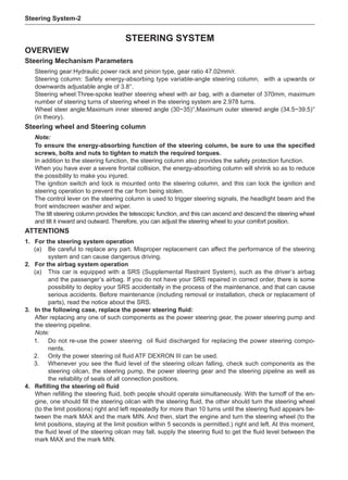 Steering System-
Steering system
Overview
Steering Mechanism Parameters
Steering gear:Hydraulic power rack and pinion type, gear ratio 47.02mm/r.
Steering column: Safety energy-absorbing type variable-angle steering column, with a upwards or
downwards adjustable angle of 3.8°.
Steering wheel:Three-spoke leather steering wheel with air bag, with a diameter of 370mm, maximum
number of steering turns of steering wheel in the steering system are 2.978 turns.
Wheel steer angle:Maximum inner steered angle (30~35)°,Maximum outer steered angle (34.5~39.5)°
(in theory).
Steering wheel and Steering column
Note:
To ensure the energy-absorbing function of the steering column, be sure to use the specified
screws, bolts and nuts to tighten to match the required torques.
In addition to the steering function, the steering column also provides the safety protection function.
When you have ever a severe frontal collision, the energy-absorbing column will shrink so as to reduce
the possibility to make you injured.
The ignition switch and lock is mounted onto the steering column, and this can lock the ignition and
steering operation to prevent the car from being stolen.
The control lever on the steering column is used to trigger steering signals, the headlight beam and the
front windscreen washer and wiper.
The tilt steering column provides the telescopic function, and this can ascend and descend the steering wheel
and tilt it inward and outward. Therefore, you can adjust the steering wheel to your comfort position.
ATTENTIONS
1.	 For the steering system operation
(a)	 Be careful to replace any part. Misproper replacement can affect the performance of the steering
system and can cause dangerous driving.
2.	 For the airbag system operation
(a)	 This car is equipped with a SRS (Supplemental Restraint System), such as the driver’s airbag
and the passenger’s airbag. If you do not have your SRS repaired in correct order, there is some
possibility to deploy your SRS accidentally in the process of the maintenance, and that can cause
serious accidents. Before maintenance (including removal or installation, check or replacement of
parts), read the notice about the SRS.
3.	 In the following case, replace the power steering fluid:
After replacing any one of such components as the power steering gear, the power steering pump and
the steering pipeline.
Note:
1.	 Do not re-use the power steering oil fluid discharged for replacing the power steering compo-
nents.
2.	 Only the power steering oil fluid ATF DEXRON III can be used.
3.	 Whenever you see the fluid level of the steering oilcan falling, check such components as the
steering oilcan, the steering pump, the power steering gear and the steering pipeline as well as
the reliability of seals of all connection positions.
4.	 Refilling the steering oil fluid
When refilling the steering fluid, both people should operate simultaneously. With the turnoff of the en-
gine, one should fill the steering oilcan with the steering fluid, the other should turn the steering wheel
(to the limit positions) right and left repeatedly for more than 10 turns until the steering fluid appears be-
tween the mark MAX and the mark MIN. And then, start the engine and turn the steering wheel (to the
limit positions, staying at the limit position within 5 seconds is permitted.) right and left. At this moment,
the fluid level of the steering oilcan may fall, supply the steering fluid to get the fluid level between the
mark MAX and the mark MIN.
 