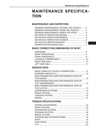 Maintenance Specification-
Maintenance Specifica-
tion
Maintenance and Inspection
General Maintenance outside the Vehicle.
.........2
General Maintenance inside the Vehicle.
.............2
General Maintenance under the Hood.................4
On-Vehicle Inspection-Engine...................................5
On-Vehicle Inspection-Brakes.
..................................5
On-Vehicle Inspection-Chassis.................................6
On-Vehicle Inspection-Body.......................................6
Power System Inspection...........................................7
Basic Correction Dimensions of Body
Subframe...........................................................................8
Rear torsion bar.
...........................................................9
Front windshield...........................................................9
Luggage compartment.................................................10
Right side wall................................................................11
Left side wall.
..................................................................11
Service Data
Basic COMPLETE VEHICLE Parameters......................12
Working Agents Fill......................................................12
Main Parameters and Performance Data of
the Engine.........................................................................13
Main Parameters and Performance Data of
the Transmission............................................................13
Main Parameters and Performance Data of
the Clutch.
........................................................................13
Suspension Systems.
.....................................................14
Brake System...................................................................14
Lighting System.
..............................................................15
Doors..................................................................................15
Torque Specifications
Engine Accessories.......................................................16
Drive System.
....................................................................16
Suspension System........................................................17
Steering System.............................................................18
Brake System...................................................................18
Interior and Exterior Trims......................................19
Body.....................................................................................19
Electrical.........................................................................20
CVT........................................................................................22
 