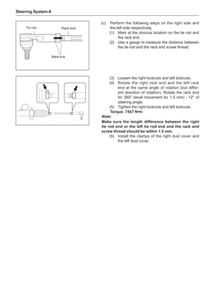Steering System-
(c)	 Perform the following steps on the right side and
the left side respectively.
(1)	 Mark at the obvious location on the tie rod and
the rack end.
(2)	 Use a gauge to measure the distance between
the tie rod and the rack end screw thread.
Tie rod Rack end
Mark line
(3)	 Loosen the right locknuts and left locknuts.
(4)	 Rotate the right rack end and the left rack
end at the same angle of rotation (but differ-
ent direction of rotation). Rotate the rack end
for 360° (level movement for 1.5 mm) - 12° of
steering angle.
(5)	 Tighten the right locknuts and left locknuts.
Torque: 74±7 N•m
Note:
Make sure the length difference between the right
tie rod end or the left tie rod end and the rack end
screw thread should be within 1.5 mm.
(6)	 Install the clamps of the right dust cover and
the left dust cover.
 