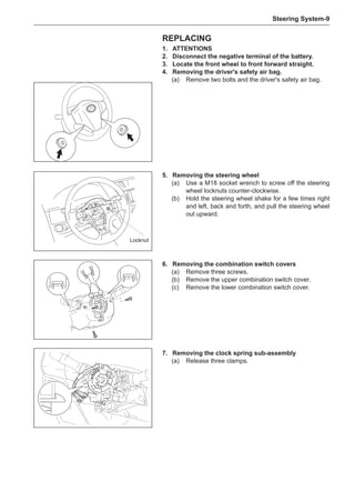 Steering System-
Replacing
1.	ATTENTIONS
2.	 Disconnect the negative terminal of the battery.
3.	Locate the front wheel to front forward straight.
4.	 Removing the driver's safety air bag.
(a)	 Remove two bolts and the driver's safety air bag.
5.	 Removing the steering wheel
(a)	 Use a M18 socket wrench to screw off the steering
wheel locknuts counter-clockwise.
(b)	Hold the steering wheel shake for a few times right
and left, back and forth, and pull the steering wheel
out upward.
6.	 Removing the combination switch covers
(a)	 Remove three screws.
(b)	 Remove the upper combination switch cover.
(c)	 Remove the lower combination switch cover.
7.	 Removing the clock spring sub-assembly
(a)	 Release three clamps.
Locknut
 