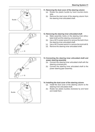 Steering System-11
Buckle
A
B
A
B
13.	Connecting the steering inner articulated shaft and
power steering assembly
(a)	 Connect the steering inner articulated shaft with the
steering universal joint.
(b)	 Connect the steering inner articulated shaft to the
power steering gear assembly.
11.	Removing the dust cover of the steering column
(a)	 Rotate the plastic buckle by hand counter-clock-
wise.
(b)	 Remove the dust cover of the steering column from
the steering inner articulated shaft.
Buckle
12.	Removing the steering inner articulated shaft
(a)	 Make assembly marks on the steering inner articu-
lated shaft and the steering universal joint.
(b)	 Use a M13 socket wrench to remove the bolt A from
the steering inner articulated shaft.
(c)	 Use a M13 socket wrench to remove the lock-bolt B.
(d)	 Remove the steering inner articulated shaft.
14.	Installing the dust cover of the steering column
(a)	 Install the dust cover of the steering column to the
steering inner articulated shaft.
(b)	 Rotate two plastic buckles clockwise by and hand
and install them.
 