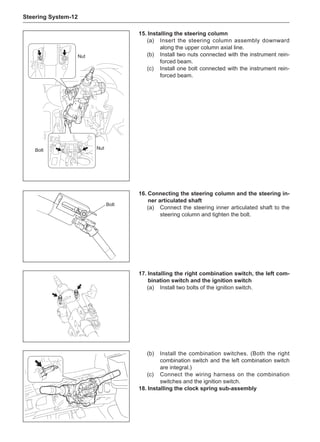 Steering System-12
Bolt
Nut
Bolt
15.	Installing the steering column
(a) 	 Insert the steering column assembly downward
along the upper column axial line.
(b)	 Install two nuts connected with the instrument rein-
forced beam.
(c)	 Install one bolt connected with the instrument rein-
forced beam.
16.	Connecting the steering column and the steering in-
ner articulated shaft
(a)	 Connect the steering inner articulated shaft to the
steering column and tighten the bolt.
17.	Installing the right combination switch, the left com-
bination switch and the ignition switch
(a)	 Install two bolts of the ignition switch.
Nut
(b)	 Install the combination switches. (Both the right
combination switch and the left combination switch
are integral.)
(c)	 Connect the wiring harness on the combination
switches and the ignition switch.
18.	Installing the clock spring sub-assembly
 