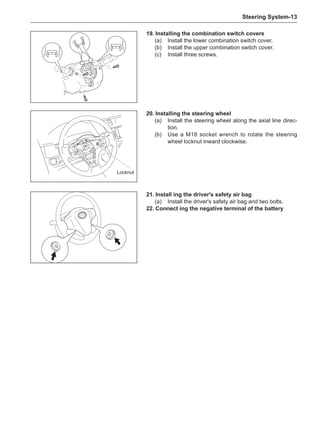 Steering System-13
21.	Install ing the driver's safety air bag
(a)	 Install the driver's safety air bag and two bolts.
22.	Connect ing the negative terminal of the battery
19.	Installing the combination switch covers
(a)	 Install the lower combination switch cover.
(b)	 Install the upper combination switch cover.
(c)	 Install three screws.
20.	Installing the steering wheel
(a)	 Install the steering wheel along the axial line direc-
tion.
(b)	 Use a M18 socket wrench to rotate the steering
wheel locknut inward clockwise.
Locknut
 