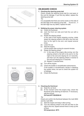 Steering System-15
On-board check
1.	 Checking the steering pump belt
Check visually the steering pump belt for over-wear or
the cord for damage. If you find any defect, replace the
steering pump belt.
Tip:
It is acceptable that there are some cracks on the side of
the belt ridge of the steering pump belt.	However, if
the belt ridge has any defect, replace the belt.
2.	 Deflating the power steering system
(a)	 Check the fluid-level.
(b)	 Jack the front car side and hold the car with a
bracket.
(c)	 Rotate the steering wheel.
In the case of the engine stopping running, rotate
slowly the steering wheel to the left to the end and
then to the right to the end, and repeat several
times.
(d)	 Lower the car.
(e)	 Start the engine.
Let the engine idle-running for several minutes.
(f)	 Rotate the steering wheel.
(1)	 In the case of the engine idle-running, turn the
steering wheel to the left to the end or to the
right to the end and staying for 2-3 seconds,
and then turn the steering wheel in reverse to
the end and staying for 2-3 seconds.
(2)	 Repeat (1) several times.
(g)	 Turn off the engine.
(h)	 Check the bubble or emulsification phenomenon.
If the bubble or emulsification results in bleeding
the system twice, be sure to check the system for
oil leakage.
(i)	 Check the fluid-level.
3.	 Checking the fluid-level
(a)	 Keep the car level.
(b)	 At the moment when the engine stop, check the
fluid-level of the steering oil reservoir.	If necessary,
add the oil fluid.
Oil fluid:ATF DEXRON III
Tip:
Check and confirm the fluid-level between the mark MAX
and the mark MIN.
(c)	 Start the engine and keep it idle-running.
(d)	 Turn the steering wheel to the left and then to the
right to the end, repeat several times to ramp up the
oil fluid.
Oil temperature: 80°C
MAX
MIN
Normal Abnormal
 