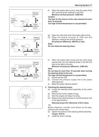 Steering System-17
SST
(f)	 When the engine idle-running, close the valve of the
SST and look at the readings on the SST.
Minimum oil fluid pressure: 5,900 kPa
Caution:
The time for the closure of the valve should not more
than 10 seconds.
Too high oil-fluid temperature is not permitted.
(g)	 Open the valve fully when the engine idle-running.
(h)	 When the engine revolves at 1000 rpm and
3000rpm, measure the oil fluid pressure.
Oil pressure difference: 490 kPa or less
Note:
Do not rotate the steering wheel.
SST
SST
(i)	 When the engine idle-running and the valve being
opened fully, turn the steering wheel to the left and
then to the right to the end.
Minimum oil pressure difference: 5,900 kPa
Note:
Do not stay for more than 10 seconds when turning
the steering wheel to the end.
Too high oil-fluid temperature is not permitted.
(j)	 Disconnect the SST.
(k)	 Connect the pressure supply line to the power
steering pump.
(l)	 Bleed the power steering system.
5.	 Checking the steering torque
(a)	 Locate the steering wheel assembly at the center
position.
(b)	 Remove the driver's safety air bag.
(c)	 Start the engine and keep it running .
(d)	 Measure the steering torque in the left direction and
in the right direction.
Steering torque (for reference): 6 N•m orless
Tip:
Before diagnosis, consider such factors as tire type,
pressure and contact area.
(e)	 Tighten the locknut of the steering wheel assembly.
Torque: 50 N•m
(f)	 Install the driver’s airbag.
Power
steering
gear
Close
Steering
oil reser-
voir
Power
steering
pump
Open
Open
Turn the steering
wheel to the end
Power
steering
gear
Steering
oil reser-
voir
Power
steering
pump
Power
steering
gear
Steering
oil reser-
voir
Power
steering
pump
 