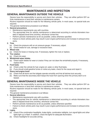 Maintenance Specification-
Maintenance and Inspection
General Maintenance outside the Vehicle
Owners have the responsibility to service and check their vehicles. They can either perform DIY ve-
hicle maintenance or send their vehicles to maintenance centers.
Routine inspection should be made for the following vehicle parts. In most cases, no special tools are
required.
The general maintenance procedure is as follows:
1.	 General precautions
•	 Maintenance requirements vary with countries.
•	 The appropriate time for vehicle maintenance is determined according to vehicle kilometers trav-
eled or elapsed travel time (months), whichever comes first.
•	 Perform periodic maintenance as far as possible, unless otherwise specified.
•	 Failure to check vehicle parts may result in poor engine performance and increase in exhaust emis-
sions.
2.	Tires
(a)	 Check tire pressure with an air pressure gauge. If necessary, adjust.
(b)	 Check treads for cuts, damage or excessive wear.
3.	 Wheel nuts
(a)	 Check for loose or missing nuts. If necessary, tighten the nuts or replace.
4.	Tire rotation
(a)	 Check tire wear.
5.	 Windshield wiper blades
(a)	 Check wiper blades for wear or cracks if they can not clean the windshield properly. If necessary,
replace them.
6.	 Fluid leaks
(a)	 Check under the vehicle for fuel, engine oil, water or other fluid leaks.
(b)	 If you should smell gasoline fumes or notice any leaks, check for the cause and repair it.
7.	 Doors and engine hood
(a)	 Check that all doors and the tailgate operate smoothly and that all latches lock securely.
(b)	 Make sure that the secondary latch keeps the hood from opening when the primary latch is re-
leased.
General Maintenance inside the Vehicle
Owners have the responsibility to service and check their vehicles. They can either perform DIY ve-
hicle maintenance or send their vehicles to maintenance centers.
Routine inspection should be made for the following vehicle parts. In most cases, no special tools are
required.
The general maintenance procedure is as follows:
1.	 General attentions
•	 Maintenance requirements vary with countries.
•	 The appropriate time for vehicle maintenance is determined according to vehicle kilometers trav-
eled or elapsed travel time (months), whichever comes first.
•	 Perform periodic maintenance as far as possible, unless otherwise specified.
•	 Failure to check vehicle parts may result in poor engine performance and increase in exhaust emis-
sions.
2.	Lights
(a)	 Check if the combination headlights, brake lights, combination taillights, turn signal lights and other
lights light up or flash. In addition, check the lights for adequate illumination.
(b)	 Check headlights for accurate aiming.
 
