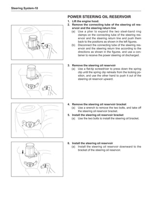 Steering System-18
Power steering oil reservoir
1.	Lift the engine hood.
2.	 Remove the connecting tube of the steering oil res-
ervoir and the steering return line
(a)	 Use a plier to expand the two steel-band ring
clamps on the connecting tube of the steering res-
ervoir and the steering return line and push them
back to the positions as shown in the left figures.
(b)	 Disconnect the connecting tube of the steering res-
ervoir and the steering return line according to the
directions as shown in the figures, and use a con-
tainer to receive the power steering oil discharged.
3.	 Remove the steering oil reservoir
(a)	 Use a flat-tip screwdriver to press down the spring
clip until the spring clip retreats from the locking po-
sition, and use the other hand to push it out of the
steering oil reservoir upward.
4.	 Remove the steering oil reservoir bracket
(a)	 Use a wrench to remove the two bolts, and take off
the steering oil reservoir bracket.
5.	Install the steering oil reservoir bracket
(a)	 Use the two bolts to install the steering oil bracket.
6.	Install the steering oil reservoir
(a)	 Install the steering oil reservoir downward to the
bracket of the steering oil reservoir.
 