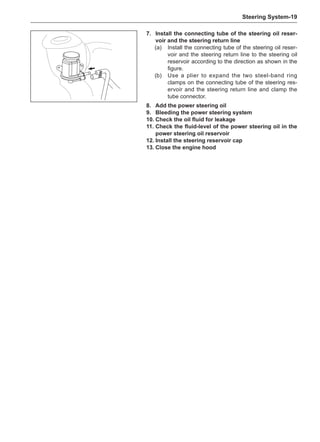 Steering System-19
7.	Install the connecting tube of the steering oil reser-
voir and the steering return line
(a)	 Install the connecting tube of the steering oil reser-
voir and the steering return line to the steering oil
reservoir according to the direction as shown in the
figure.
(b)	 Use a plier to expand the two steel-band ring
clamps on the connecting tube of the steering res-
ervoir and the steering return line and clamp the
tube connector.
8.	Add the power steering oil
9.	 Bleeding the power steering system
10.	Check the oil fluid for leakage
11.	Check the fluid-level of the power steering oil in the
power steering oil reservoir
12.	Install the steering reservoir cap
13.	Close the engine hood
 