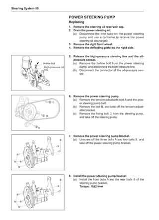 Steering System-20
Power steering pump
Replacing
1.	 Remove the steering oil reservoir cap.
2.	 Drain the power steering oil.
(a)	 Disconnect the inlet tube on the power steering
pump and use a container to receive the power
steering oil discharged.
3.	 Remove the right front wheel.
4.	 Remove the deflecting plate on the right side.
5.	 Release the high-pressure steering line and the oil-
pressure sensor.
(a)	 Remove the hollow bolt from the power steering
pump, and disconnect the high-pressure line.
(b)	 Disconnect the connector of the oil-pressure sen-
sor.
6.	 Remove the power steering pump.
(a)	 Remove the tension-adjustable bolt A and the pow-
er steering pump belt.
(b)	 Remove the bolt B, and take off the tension-adjust-
able bracket.
(c)	 Remove the fixing bolt C from the steering pump,
and take off the steering pump.
A
B
C
Hollow bolt
High-pressure oil
line
A
B
7.	 Remove the power steering pump bracket.
(a)	 Unscrew off the three bolts A and two bolts B, and
take off the power steering pump bracket.
A
B
8.	Install the power steering pump bracket.
(a)	 Install the front bolts A and the rear bolts B of the
steering pump bracket.
Torque: 18±2 N•m
 