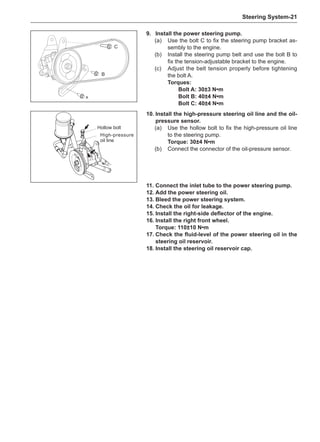 Steering System-21
11.	Connect the inlet tube to the power steering pump.
12.	Add the power steering oil.
13.	Bleed the power steering system.
14.	Check the oil for leakage.
15.	Install the right-side deflector of the engine.
16.	Install the right front wheel.
Torque: 110±10 N•m
17.	Check the fluid-level of the power steering oil in the
steering oil reservoir.
18.	Install the steering oil reservoir cap.
9.	Install the power steering pump.
(a)	 Use the bolt C to fix the steering pump bracket as-
sembly to the engine.
(b)	 Install the steering pump belt and use the bolt B to
fix the tension-adjustable bracket to the engine.
(c)	 Adjust the belt tension properly before tightening
the bolt A.
Torques:
Bolt A: 30±3 N•m
Bolt B: 40±4 N•m
Bolt C: 40±4 N•m
A
B
C
10.	Install the high-pressure steering oil line and the oil-
pressure sensor.
(a)	 Use the hollow bolt to fix the high-pressure oil line
to the steering pump.
Torque: 30±4 N•m
(b)	 Connect the connector of the oil-pressure sensor.
Hollow bolt
High-pressure
oil line
 