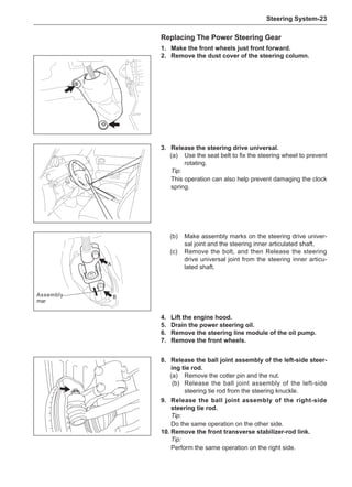 Steering System-23
Replacing The Power Steering Gear
1.	 Make the front wheels just front forward.
2.	 Remove the dust cover of the steering column.
3.	 Release the steering drive universal.
(a)	 Use the seat belt to fix the steering wheel to prevent
rotating.
Tip:
This operation can also help prevent damaging the clock
spring.
A
B
(b)	 Make assembly marks on the steering drive univer-
sal joint and the steering inner articulated shaft.
(c)	 Remove the bolt, and then Release the steering
drive universal joint from the steering inner articu-
lated shaft.
4.	Lift the engine hood.
5.	 Drain the power steering oil.
6.	 Remove the steering line module of the oil pump.
7.	 Remove the front wheels.
Assembly
mar
8.	 Release the ball joint assembly of the left-side steer-
ing tie rod.
(a)	 Remove the cotter pin and the nut.
(b)	 Release the ball joint assembly of the left-side
steering tie rod from the steering knuckle.
9.	 Release the ball joint assembly of the right-side
steering tie rod.
Tip:
Do the same operation on the other side.
10.	Remove the front transverse stabilizer-rod link.
Tip:
Perform the same operation on the right side.
 