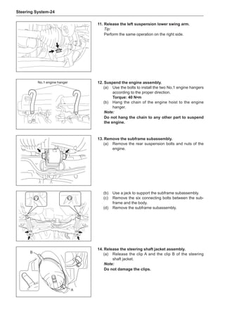Steering System-24
11.	Release the left suspension lower swing arm.
Tip:
Perform the same operation on the right side.
12.	Suspend the engine assembly.
(a)	 Use the bolts to install the two No.1 engine hangers
according to the proper direction.
Torque: 40 N•m
(b)	 Hang the chain of the engine hoist to the engine
hanger.
Note:
Do not hang the chain to any other part to suspend
the engine.
13.	Remove the subframe subassembly.
(a)	 Remove the rear suspension bolts and nuts of the
engine.
No.1 engine hanger
(b)	 Use a jack to support the subframe subassembly.
(c)	 Remove the six connecting bolts between the sub-
frame and the body.
(d)	 Remove the subframe subassembly.
A
B
14.	Release the steering shaft jacket assembly.
(a)	 Release the clip A and the clip B of the steering
shaft jacket.
Note:
Do not damage the clips.
 