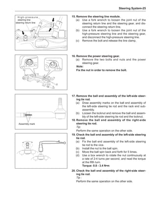Steering System-25
steering return line
H i g h - p r e s s u r e
steering line
17.	Remove the ball end assembly of the left-side steer-
ing tie rod.
(a)	 Draw assembly marks on the ball end assembly of
the left-side steering tie rod and the rack end sub-
assembly.
(b)	 Loosen the locknut and remove the ball end assem-
bly of the left-side steering tie rod and the locknut.
18.	Remove the ball end assembly of the right-side
steering tie rod.
Tip:
Perform the same operation on the other side.
Assembly mark
19.	Check the ball end assembly of the left-side steering
tie rod.
(a)	 Fix the ball end assembly of the left-side steering
tie rod to the vice.
(b)	 Install the nut to the ball spin.
(c)	 Move the ball spin back and forth for 5 times.
(d)	 Use a box wrench to rotate the nut continuously at
a rate of 2-4 turns per second, and read the torque
at the fifth turn.
Torque: 0.8 - 3.4 N•m
20.	Check the ball end assembly of the right-side steer-
ing tie rod.
Tip :
Perform the same operation on the other side.
16.	Remove the power steering gear.
(a)	 Remove the two bolts and nuts and the power
steering gear.
Note:
Fix the nut in order to remove the bolt.
15.	Remove the steering line module.
(a)	 Use a fork wrench to loosen the joint nut of the
steering return line and the steering gear, and dis-
connect the steering return line.
(b)	 Use a fork wrench to loosen the joint nut of the
high-pressure steering line and the steering gear,
and disconnect the high-pressure steering line.
(c)	 Remove the bolt and release the line clamp.
 