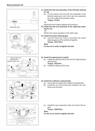 Steering System-26
21.	Install the ball end assembly of the left-side steering
tie rod.
(a)	 Fix the locknut and the ball end assembly of the
left-side steering tie rod to the rack end assembly,
be sure to align the assembly marks.
Torque: 74 N•m
Tip:
Adjust the toe-in before tightening the locknut.
22.	Install the ball end assembly of the right-side steer-
ing tie rod.
Tip :
Perform the same operation on the other side.
23.	Install the power steering gear
(a)	 Use two bolts and nuts to assemble the power
steering gear and the subframe together.
Torque: 107±7 N•m
Note:
Fix the nut in order to tighten the bolt.
ࠡ
A
B
C
A
C
B
Assembly mark
25.	Install the subframe subassembly.
(a)	 Use a jack to support the subframe subassembly.
(b)	 Install the six connecting bolts between the sub-
frame and the body.
(c)	 Install the rear suspension bolts and nuts of the en-
gine.
Torque: 164±8 N•m
Note:
Fix the nut in order to tighten the bolt.
24.	Install the steering line module.
(a)	 Install the steering return line and the high-pressure
steering line.
Torque: 16±2 N•m
(b)	 Install the clamps of the lines.
Steering return line
High-pressure
steering line
Front
 