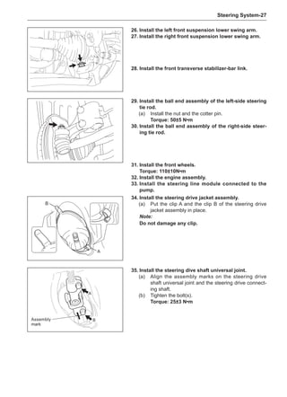 Steering System-27
26.	Install the left front suspension lower swing arm.
27.	Install the right front suspension lower swing arm.
31.	Install the front wheels.
Torque: 110±10N•m
32.	Install the engine assembly.
33.	Install the steering line module connected to the
pump.
A
B
35.	Install the steering dive shaft universal joint.
(a)	 Align the assembly marks on the steering drive
shaft universal joint and the steering drive connect-
ing shaft.
(b)	 Tighten the bolt(s).
Torque: 25±3 N•m
Assembly
mark
28.	Install the front transverse stabilizer-bar link.
29.	Install the ball end assembly of the left-side steering
tie rod.
(a)	 Install the nut and the cotter pin.
Torque: 50±5 N•m
30.	Install the ball end assembly of the right-side steer-
ing tie rod.
A
B
34.	Install the steering drive jacket assembly.
(a)	 Put the clip A and the clip B of the steering drive
jacket assembly in place.
Note:
Do not damage any clip.
 