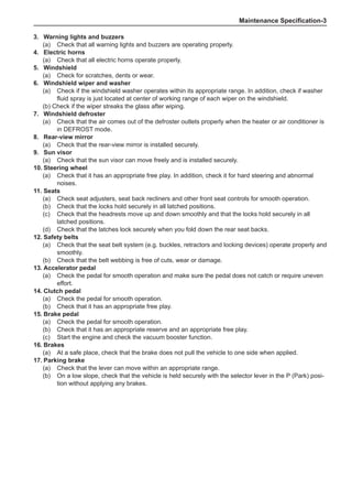 Maintenance Specification-
3.	 Warning lights and buzzers
(a)	 Check that all warning lights and buzzers are operating properly.
4.	 Electric horns
(a)	 Check that all electric horns operate properly.
5.	 Windshield
(a)	 Check for scratches, dents or wear.
6.	 Windshield wiper and washer
(a)	 Check if the windshield washer operates within its appropriate range. In addition, check if washer
fluid spray is just located at center of working range of each wiper on the windshield.
(b) Check if the wiper streaks the glass after wiping.
7.	 Windshield defroster
(a)	 Check that the air comes out of the defroster outlets properly when the heater or air conditioner is
in DEFROST mode.
8.	 Rear-view mirror
(a)	 Check that the rear-view mirror is installed securely.
9.	 Sun visor
(a)	 Check that the sun visor can move freely and is installed securely.
10.	Steering wheel
(a)	 Check that it has an appropriate free play. In addition, check it for hard steering and abnormal
noises.
11.	Seats
(a)	 Check seat adjusters, seat back recliners and other front seat controls for smooth operation.
(b)	 Check that the locks hold securely in all latched positions.
(c)	 Check that the headrests move up and down smoothly and that the locks hold securely in all
latched positions.
(d)	 Check that the latches lock securely when you fold down the rear seat backs.
12.	Safety belts
(a)	 Check that the seat belt system (e.g. buckles, retractors and locking devices) operate properly and
smoothly.
(b)	 Check that the belt webbing is free of cuts, wear or damage.
13.	Accelerator pedal
(a)	 Check the pedal for smooth operation and make sure the pedal does not catch or require uneven
effort.
14.	Clutch pedal
(a)	 Check the pedal for smooth operation.
(b)	 Check that it has an appropriate free play.
15.	Brake pedal
(a)	 Check the pedal for smooth operation.
(b)	 Check that it has an appropriate reserve and an appropriate free play.
(c)	 Start the engine and check the vacuum booster function.
16.	Brakes
(a)	 At a safe place, check that the brake does not pull the vehicle to one side when applied.
17.	Parking brake
(a)	 Check that the lever can move within an appropriate range.
(b)	 On a low slope, check that the vehicle is held securely with the selector lever in the P (Park) posi-
tion without applying any brakes.
 
