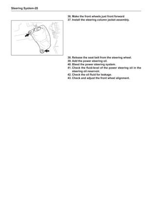 Steering System-28
36.	Make the front wheels just front forward
37.	Install the steering column jacket assembly.
38.	Release the seat belt from the steering wheel.
39.	Add the power steering oil.
40.	Bleed the power steering system.
41.	Check the fluid-level of the power steering oil in the
steering oil reservoir.	
42.	Check the oil fluid for leakage.
43.	Check and adjust the front wheel alignment.
 