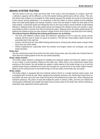 Brake System-
Brake system testing
Test the brake on the dry, clean and level road. If the road is wet and slippery or unclean, each tire’
s adhesive capacity will be different, so that the tested braking performance will be untrue. The cen-
tral raised road surface is not suitable for bake testing because the wheels are prone to bouncing due
to the uneven gravity distribution. It is necessary to test the brake at various speeds and by stepping
down the brake pedal lightly and heavily. However, never lock the brake to make the tires slide on the
road surface. Locking the brake and sliding the tires on the road surface cannot indicate a high braking
efficiency. Stepping down the brake pedal heavily but keeping the wheels turning can achieve a stop-
ping distance which is shorter than that of locking the brake. Stepping down the brake pedal heavily but
keeping the wheels turning can also achieve a larger friction force of tire to road than that of tire sliding.
The external factors affecting the braking performance are as follows:
•	 The tires with different contact areas and adhesive capacities of tire to road can cause uneven
braking. All tires have to share an equal air pressure. The left tire’s tread pattern depth should ap-
proximate that of the right tire.
•	 Uneven vehicle load can also affect braking performance. A heavy-duty wheel needs a larger brake
force than any other wheel.
•	 Wheel misplacement, especially when the camber and kingpin caster are overlarge, can cause
brake deviation.
Brake disc
Use the mechanical output force which the disc brake lining exerts upon the brake disc frictional face to
slow down the rotating-speed of the tire and wheel assembly.
Brake caliper bracket
This brake caliper bracket is designed for installing the hydraulic caliper and fixing the caliper in place
so as to keep a correct position relative to the brake disc. When there is any mechanical output force
exerting on the bracket, this will enable the caliper to slide relative to the brake linings so as to pull the
outside brake lining to withstand the brake disc through the counter force of the brake caliper bracket.
Make sure the acting forces on the brake linings on the two sides of the brake disc are equal.
Brake caliper
The brake caliper is equipped with two hydraulic pistons (front) or a single hydraulic piston (rear), and
is equipped with oil seal as well. When applying the hydraulic pressure, the mechanical output force on
the piston will exert upon the inner brake lining which will withstand the brake disc. When releasing the
hydraulic pressure, the piston oil seal will enable the piston to retract a little, and this can release the
moving parts sufficiently and enable the brake lining to press close to the brake disc without seizing-up.
Automatic wear adjustment will be performed.
 