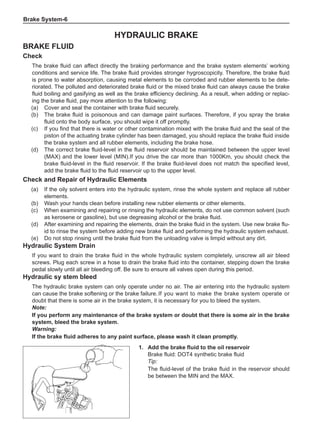 Brake System-
Hydraulic brake
Brake fluid
Check
The brake fluid can affect directly the braking performance and the brake system elements’ working
conditions and service life. The brake fluid provides stronger hygroscopicity. Therefore, the brake fluid
is prone to water absorption, causing metal elements to be corroded and rubber elements to be dete-
riorated. The polluted and deteriorated brake fluid or the mixed brake fluid can always cause the brake
fluid boiling and gasifying as well as the brake efficiency declining. As a result, when adding or replac-
ing the brake fluid, pay more attention to the following:
(a)	 Cover and seal the container with brake fluid securely.
(b)	 The brake fluid is poisonous and can damage paint surfaces. Therefore, if you spray the brake
fluid onto the body surface, you should wipe it off promptly.
(c)	 If you find that there is water or other contamination mixed with the brake fluid and the seal of the
piston of the actuating brake cylinder has been damaged, you should replace the brake fluid inside
the brake system and all rubber elements, including the brake hose.
(d)	 The correct brake fluid-level in the fluid reservoir should be maintained between the upper level
(MAX) and the lower level (MIN).If you drive the car more than 1000Km, you should check the
brake fluid-level in the fluid reservoir. If the brake fluid-level does not match the specified level,
add the brake fluid to the fluid reservoir up to the upper level.
Check and Repair of Hydraulic Elements
(a)	 If the oily solvent enters into the hydraulic system, rinse the whole system and replace all rubber
elements.
(b)	 Wash your hands clean before installing new rubber elements or other elements.
(c)	 When examining and repairing or rinsing the hydraulic elements, do not use common solvent (such
as kerosene or gasoline), but use degreasing alcohol or the brake fluid.
(d)	 After examining and repairing the elements, drain the brake fluid in the system. Use new brake flu-
id to rinse the system before adding new brake fluid and performing the hydraulic system exhaust.
(e)	 Do not stop rinsing until the brake fluid from the unloading valve is limpid without any dirt.
Hydraulic System Drain
If you want to drain the brake fluid in the whole hydraulic system completely, unscrew all air bleed
screws. Plug each screw in a hose to drain the brake fluid into the container, stepping down the brake
pedal slowly until all air bleeding off. Be sure to ensure all valves open during this period.
Hydraulic sy stem bleed
The hydraulic brake system can only operate under no air. The air entering into the hydraulic system
can cause the brake softening or the brake failure.	If you want to make the brake system operate or
doubt that there is some air in the brake system, it is necessary for you to bleed the system.
Note:
If you perform any maintenance of the brake system or doubt that there is some air in the brake
system, bleed the brake system.
Warning:
If the brake fluid adheres to any paint surface, please wash it clean promptly.
1.	 Add the brake fluid to the oil reservoir
Brake fluid: DOT4 synthetic brake fluid
Tip:
The fluid-level of the brake fluid in the reservoir should
be between the MIN and the MAX.
 